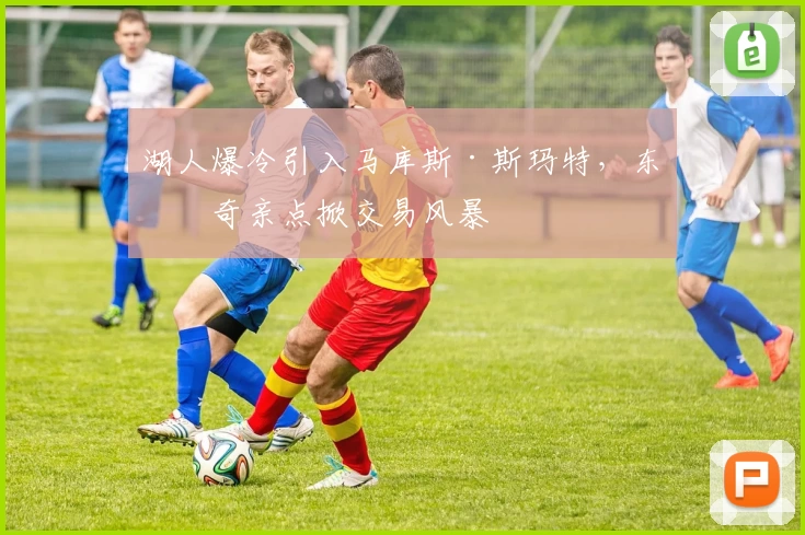湖人爆冷引入马库斯·斯玛特，东契奇亲点掀交易风暴