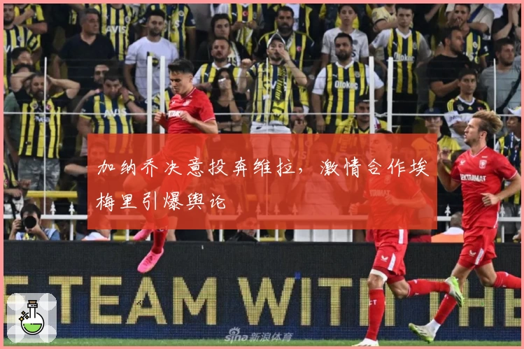 加纳乔决意投奔维拉，激情合作埃梅里引爆舆论