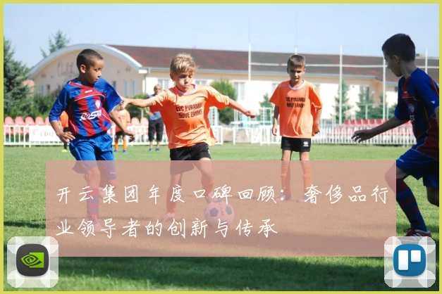 开云集团年度口碑回顾：奢侈品行业领导者的创新与传承