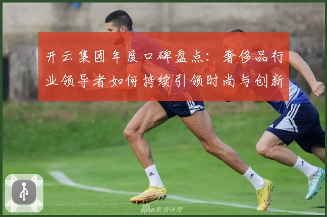 开云集团年度口碑盘点：奢侈品行业领导者如何持续引领时尚与创新之巅