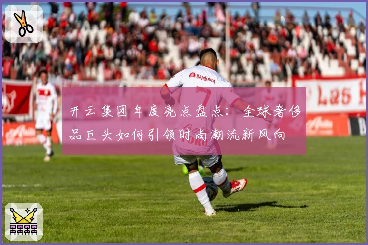 开云集团年度亮点盘点：全球奢侈品巨头如何引领时尚潮流新风向