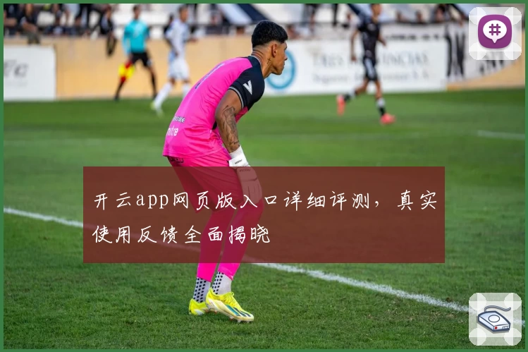 开云app网页版入口详细评测，真实使用反馈全面揭晓