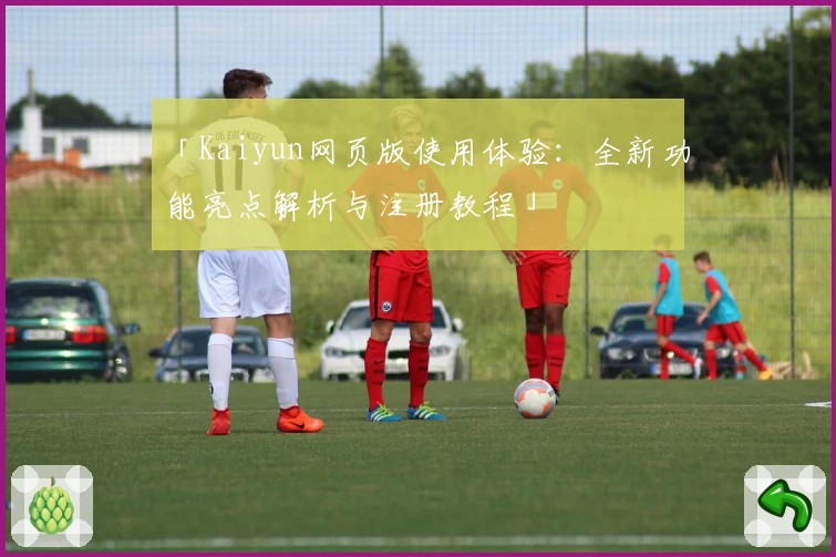 「Kaiyun网页版使用体验：全新功能亮点解析与注册教程」