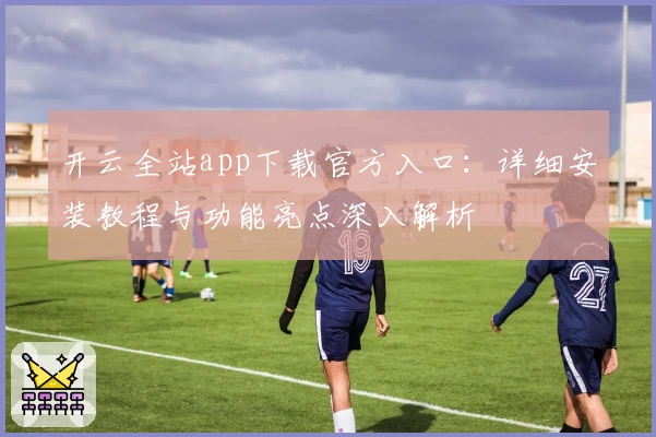 开云全站app下载官方入口：详细安装教程与功能亮点深入解析