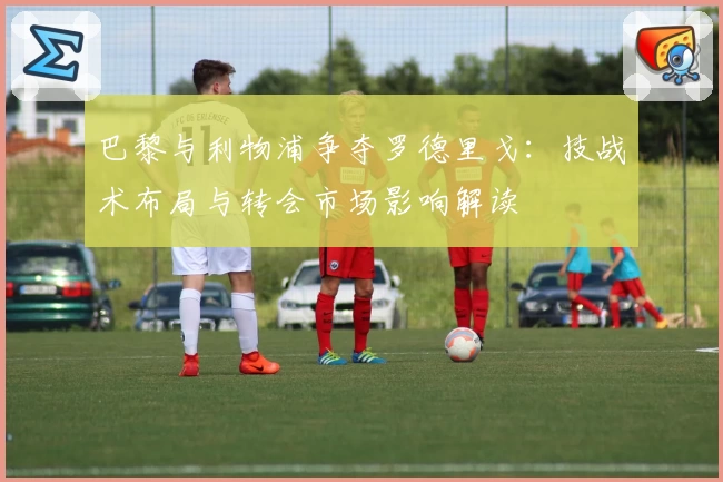 巴黎与利物浦争夺罗德里戈：技战术布局与转会市场影响解读