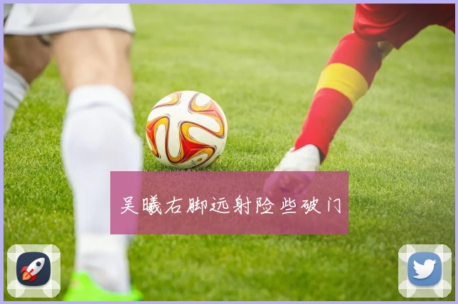 吴曦右脚远射险些破门