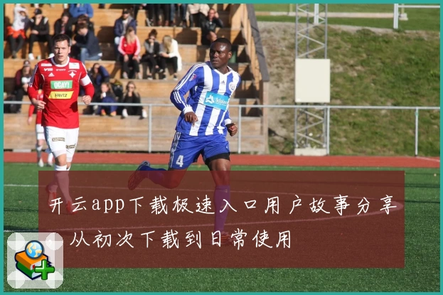 开云app下载极速入口用户故事分享，从初次下载到日常使用