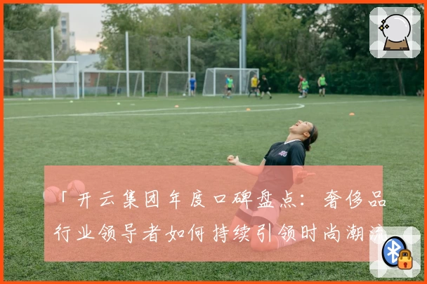「开云集团年度口碑盘点：奢侈品行业领导者如何持续引领时尚潮流？」