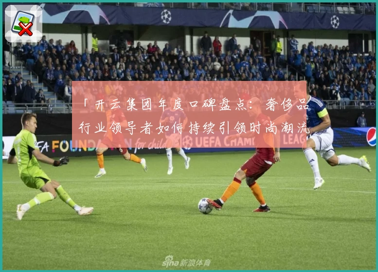 「开云集团年度口碑盘点：奢侈品行业领导者如何持续引领时尚潮流？」