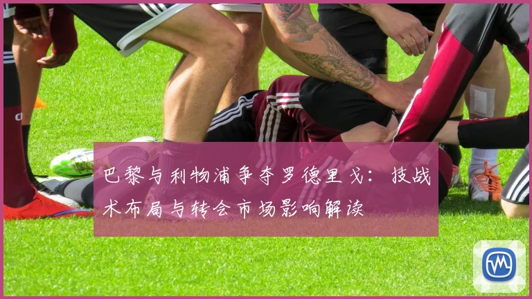 巴黎与利物浦争夺罗德里戈：技战术布局与转会市场影响解读